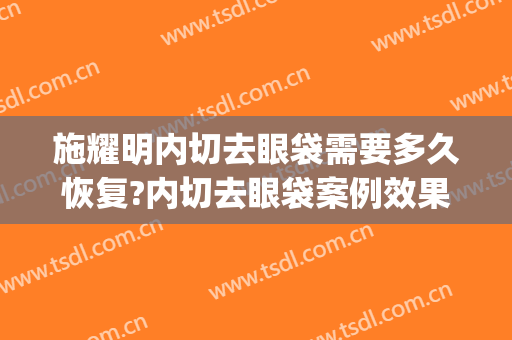 施耀明内切去眼袋需要多久恢复?内切去眼袋案例效果对比图_上海交通大学医学院附属第九人民医院