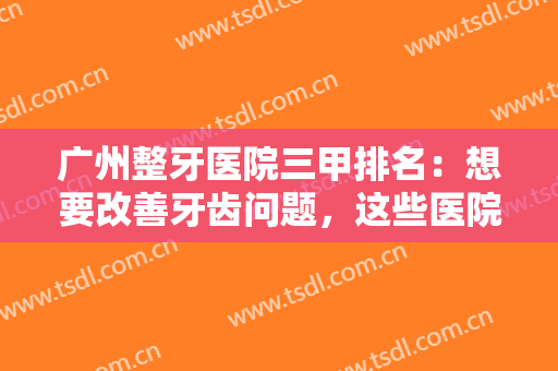 广州整牙医院三甲排名：想要改善牙齿问题，这些医院你怎能不认识？一起来看看吧！