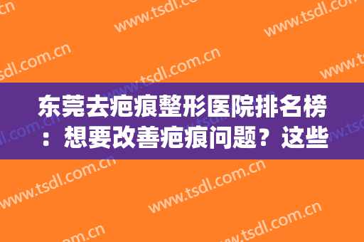 东莞去疤痕整形医院排名榜：想要改善疤痕问题？这些医院可以来看看(东莞市祛疤医院排行榜?)