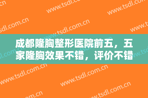 成都隆胸整形医院前五，五家隆胸效果不错，评价不错的医院简介已整理好~