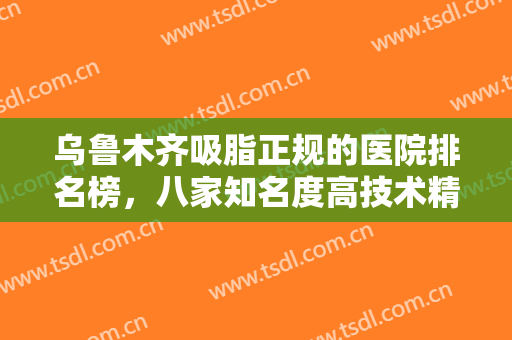 乌鲁木齐吸脂正规的医院排名榜，八家知名度高技术精湛的医院均入围！！！