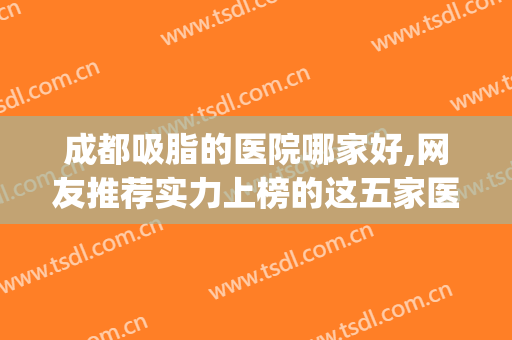 成都吸脂的医院哪家好,网友推荐实力上榜的这五家医院~~~(成都吸脂医院排名前十)