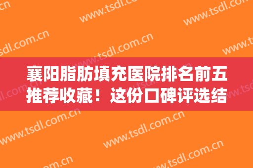 襄阳脂肪填充医院排名前五推荐收藏！这份口碑评选结果请鉴赏~(武汉脂肪填充专家求推荐)