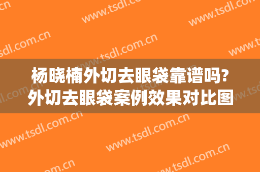 杨晓楠外切去眼袋靠谱吗?外切去眼袋案例效果对比图_中国医学科学院整形外科医院