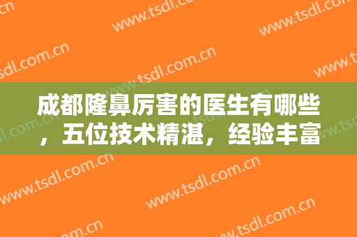 成都隆鼻厉害的医生有哪些，五位技术精湛，经验丰富的医生实力上榜！