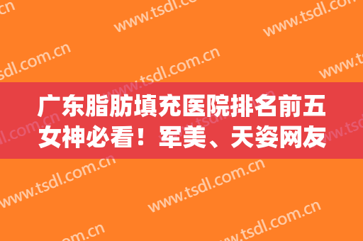 广东脂肪填充医院排名前五女神必看！军美、天姿网友深度点评反馈(广州脂肪填充最好的医院)