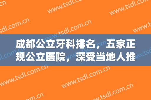 成都公立牙科排名，五家正规公立医院，深受当地人推荐！！！(成都公立医院牙科排名前十)