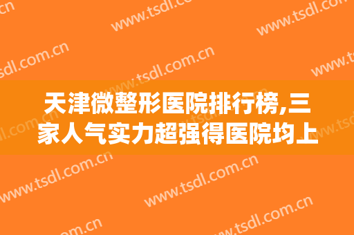 天津微整形医院排行榜,三家人气实力超强得医院均上榜！！！(天津最好的微整形医院是哪个医院)