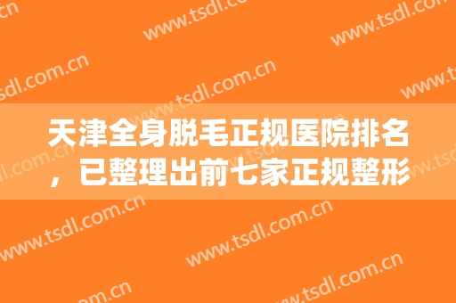 天津全身脱毛正规医院排名，已整理出前七家正规整形医院简介~~~(哪家整形医院脱毛好)