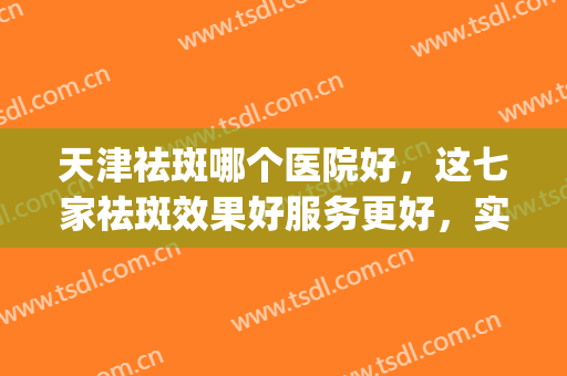 天津祛斑哪个医院好，这七家祛斑效果好服务更好，实力不容小觑！！！(天津哪个医院祛斑最好)
