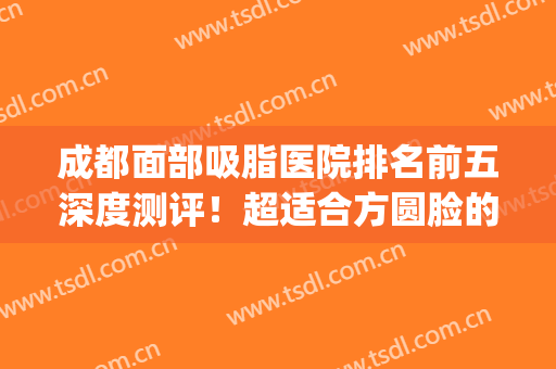 成都面部吸脂医院排名前五深度测评！超适合方圆脸的医美攻略~(成都脸部吸脂最好的医院)