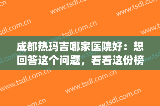 成都热玛吉哪家医院好：想回答这个问题，看看这份榜单就够了！(成都哪家医院做热玛吉好)