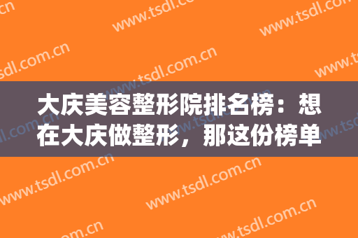 大庆美容整形院排名榜：想在大庆做整形，那这份榜单你一定要看看！(大庆医疗整形美容医院排行)