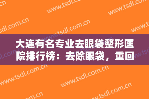 大连有名专业去眼袋整形医院排行榜：去除眼袋，重回紧致皮肤，这些医院推荐给您！