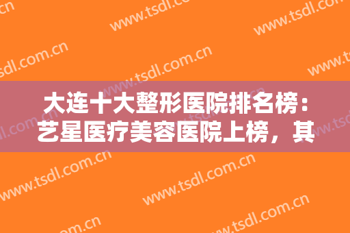 大连十大整形医院排名榜：艺星医疗美容医院上榜，其他医院都是哪些？