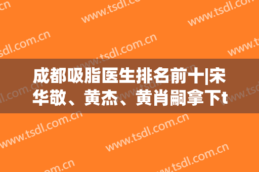 成都吸脂医生排名前十|宋华敬、黄杰、黄肖嗣拿下top3|价格也有