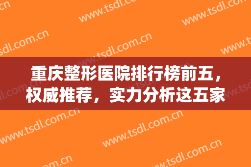重庆整形医院排行榜前五，权威推荐，实力分析这五家医院！！！(重庆正规整形医院排名榜)