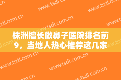株洲擅长做鼻子医院排名前9，当地人热心推荐这几家值得信赖的医院！！！