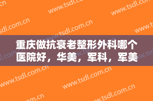 重庆做抗衰老整形外科哪个医院好，华美，军科，军美等医院一定不容错过哦！