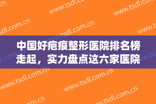 中国好疤痕整形医院排名榜走起，实力盘点这六家医院~~~(全国治疗疤痕医院排名前十)