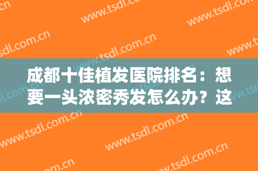 成都十佳植发医院排名：想要一头浓密秀发怎么办？这些医院来帮你！(四川成都植发医院排名)