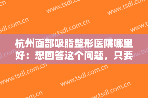 杭州面部吸脂整形医院哪里好：想回答这个问题，只要看过这份榜单就够了！