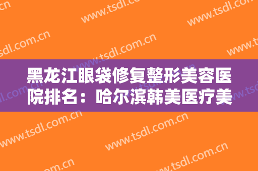 黑龙江眼袋修复整形美容医院排名：哈尔滨韩美医疗美容上榜，其他医院都是哪些？