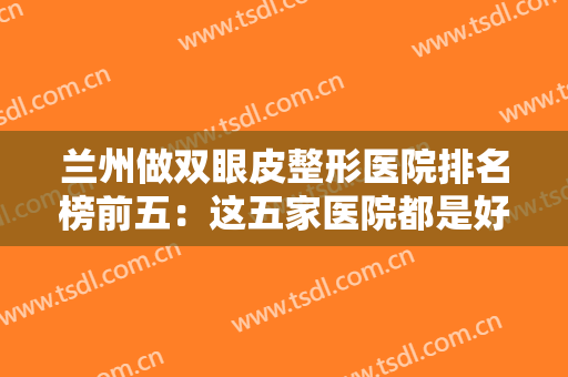 兰州做双眼皮整形医院排名榜前五：这五家医院都是好选择，你不妨来看看吧！