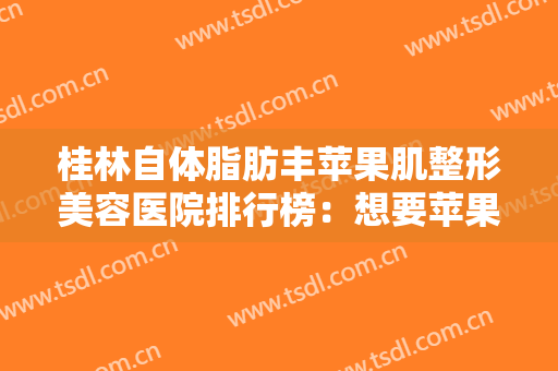 桂林自体脂肪丰苹果肌整形美容医院排行榜：想要苹果肌更明显？这些医院您不妨来看看！