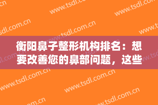 衡阳鼻子整形机构排名：想要改善您的鼻部问题，这些医院很专业！(鼻整形好整形医院)