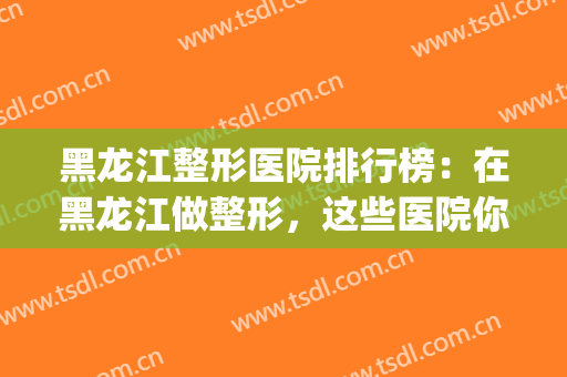 黑龙江整形医院排行榜：在黑龙江做整形，这些医院你需要认识一下！(哈尔滨十大整形医院)