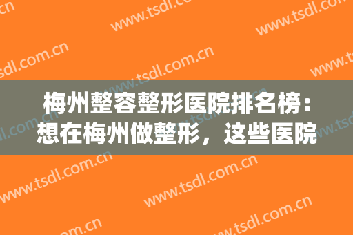 梅州整容整形医院排名榜：想在梅州做整形，这些医院诚挚推荐给您！(梅州整形医院招聘)
