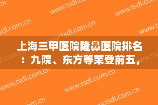 上海三甲医院隆鼻医院排名：九院、东方等荣登前五，TOP5实力享有！(上海哪家医院隆鼻最好)