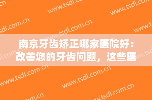 南京牙齿矫正哪家医院好：改善您的牙齿问题，这些医院很专业！(南京牙齿矫正三甲医院)