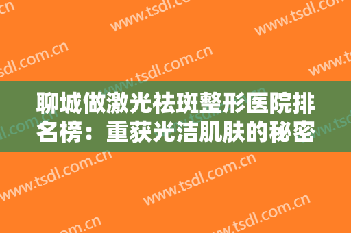 聊城做激光祛斑整形医院排名榜：重获光洁肌肤的秘密，让这些医院来告诉你！