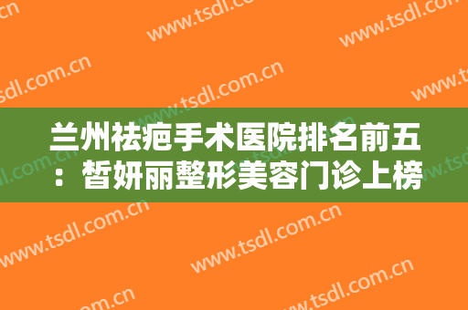 兰州祛疤手术医院排名前五：皙妍丽整形美容门诊上榜，其他医院都是哪些？