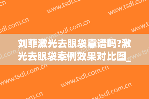刘菲激光去眼袋靠谱吗?激光去眼袋案例效果对比图_上海交通大学医学院附属第九人民医院