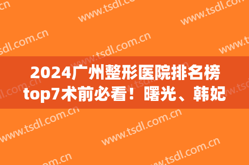 2024广州整形医院排名榜top7术前必看！曙光、韩妃上榜理由评出(广州曙光整形医院价格表2024)
