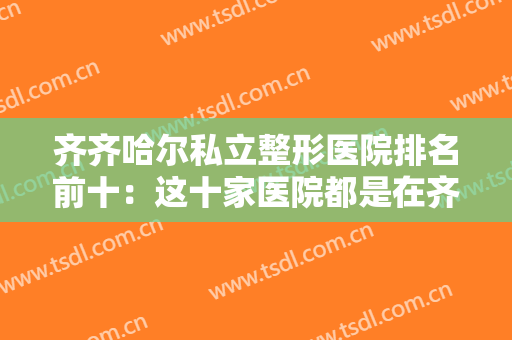 齐齐哈尔私立整形医院排名前十：这十家医院都是在齐齐哈尔做整形的好选择，你都认识吗？