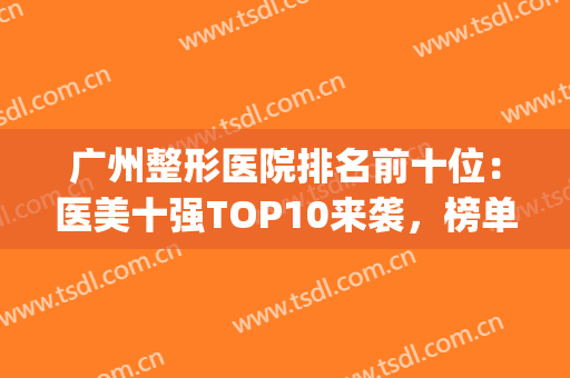 广州整形医院排名前十位：医美十强TOP10来袭，榜单有心动的机构吗？(广州整形医院排名第一)