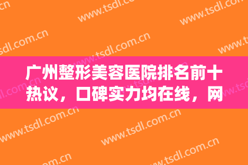 广州整形美容医院排名前十热议，口碑实力均在线，网友真实评价曝光(广州美容整形医院哪个好)