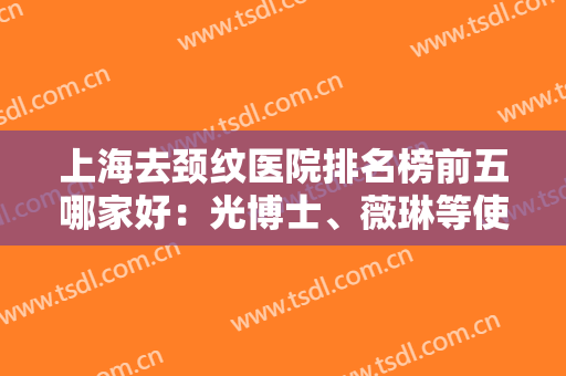 上海去颈纹医院排名榜前五哪家好：光博士、薇琳等使出拿手技术，争先选！