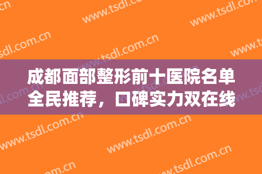 成都面部整形前十医院名单全民推荐，口碑实力双在线，达人点评曝光(成都出名的美容整形医院)