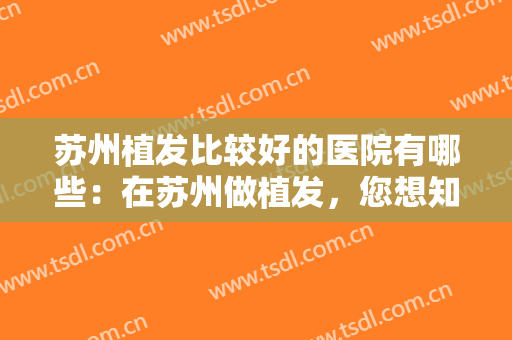苏州植发比较好的医院有哪些：在苏州做植发，您想知道的所有信息都在这份榜单里！