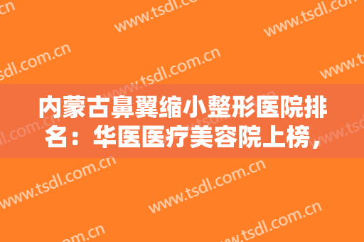 内蒙古鼻翼缩小整形医院排名：华医医疗美容院上榜，其他医院都是哪些？
