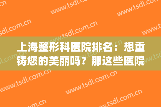 上海整形科医院排名：想重铸您的美丽吗？那这些医院您不能不认识！(上海哪家整形医院排名)