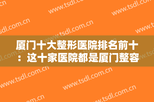 厦门十大整形医院排名前十：这十家医院都是厦门整容的最佳选择，你想选择哪一家？