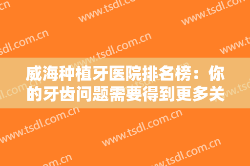 威海种植牙医院排名榜：你的牙齿问题需要得到更多关注，这些医院来帮你！