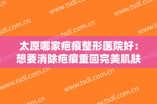 太原哪家疤痕整形医院好：想要消除疤痕重回完美肌肤？这些医院很专业！
