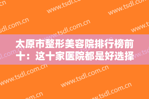 太原市整形美容院排行榜前十：这十家医院都是好选择，你不妨一起来看看吧！